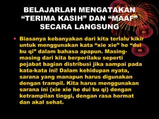 BELAJARLAH MENGATAKAN
“TERIMA KASIH” DAN “MAAF”
SECARA LANGSUNG
• Biasanya kebanyakan dari kita terlalu kikir
untuk menggunakan kata “xie xie” he “dui
bu qi” dalam bahasa apapun. Masingmasing dari kita berperilaku seperti
pejabat bagian distribusi jika sampai pada
kata-kata ini! Dalam kehidupan nyata,
sarana yang manapun harus digunakan
dengan trampil. Kita harus menggunakan
sarana ini (xie xie he dui bu qi) dengan
ketrampilan tinggi, dengan rasa hormat
dan akal sehat.

 
