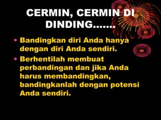 CERMIN, CERMIN DI
DINDING…….
• Bandingkan diri Anda hanya
dengan diri Anda sendiri.
• Berhentilah membuat
perbandingan dan jika Anda
harus membandingkan,
bandingkanlah dengan potensi
Anda sendiri.

 