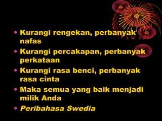 • Kurangi rengekan, perbanyak
nafas
• Kurangi percakapan, perbanyak
perkataan
• Kurangi rasa benci, perbanyak
rasa cinta
• Maka semua yang baik menjadi
milik Anda
• Peribahasa Swedia

 