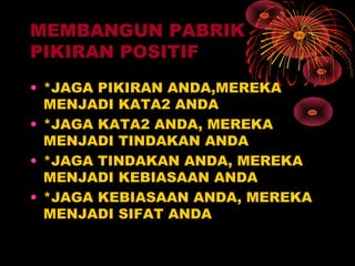 MEMBANGUN PABRIK
PIKIRAN POSITIF
• *JAGA PIKIRAN ANDA,MEREKA
MENJADI KATA2 ANDA
• *JAGA KATA2 ANDA, MEREKA
MENJADI TINDAKAN ANDA
• *JAGA TINDAKAN ANDA, MEREKA
MENJADI KEBIASAAN ANDA
• *JAGA KEBIASAAN ANDA, MEREKA
MENJADI SIFAT ANDA

 