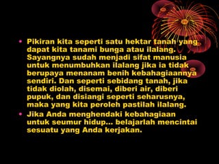• Pikiran kita seperti satu hektar tanah yang
dapat kita tanami bunga atau ilalang.
Sayangnya sudah menjadi sifat manusia
untuk menumbuhkan ilalang jika ia tidak
berupaya menanam benih kebahagiaannya
sendiri. Dan seperti sebidang tanah, jika
tidak diolah, disemai, diberi air, diberi
pupuk, dan disiangi seperti seharusnya,
maka yang kita peroleh pastilah ilalang.
• Jika Anda menghendaki kebahagiaan
untuk seumur hidup… belajarlah mencintai
sesuatu yang Anda kerjakan.

 