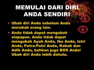 MEMULAI DARI DIRI
ANDA SENDIRI
• Ubah diri Anda sebelum Anda
merubah orang lain.
• Anda tidak dapat mengubah
siapapun. Anda tidak dapat
mengubah Ayah Anda, Ibu Anda, Istri
Anda, Putra-Putri Anda, Kakak dan
Adik Anda, bahkan juga BOS Anda!
Ubah diri Anda lebih dahulu.

 