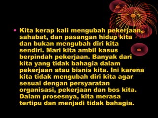• Kita kerap kali mengubah pekerjaan,
sahabat, dan pasangan hidup kita
dan bukan mengubah diri kita
sendiri. Mari kita ambil kasus
berpindah pekerjaan. Banyak dari
kita yang tidak bahagia dalam
pekerjaan atau bisnis kita. Ini karena
kita tidak mengubah diri kita agar
sesuai dengan persyaratan
organisasi, pekerjaan dan bos kita.
Dalam prosesnya, kita merasa
tertipu dan menjadi tidak bahagia.

 