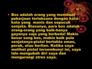 • Bos adalah orang yang membuat
pekerjaan terlaksana dengan katakata yang manis dan sepucuk
senjata. Biasanya, para bos adalah
orang-orang yang baik-hanya
gayanya saja yang berbeda! Makin
besar sang bos, makin baik pula
senjatanya-pistol bertahta emas,
perak, atau berlian. Ketika saya
melihat pistol tersembunyi ini, saya
lalu mengubah diri saya dan
mengurangi stres saya.

 