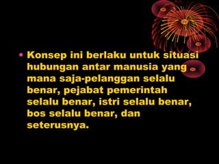• Konsep ini berlaku untuk situasi
hubungan antar manusia yang
mana saja-pelanggan selalu
benar, pejabat pemerintah
selalu benar, istri selalu benar,
bos selalu benar, dan
seterusnya.

 