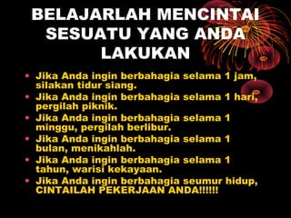BELAJARLAH MENCINTAI
SESUATU YANG ANDA
LAKUKAN
• Jika Anda ingin berbahagia selama 1 jam,
silakan tidur siang.
• Jika Anda ingin berbahagia selama 1 hari,
pergilah piknik.
• Jika Anda ingin berbahagia selama 1
minggu, pergilah berlibur.
• Jika Anda ingin berbahagia selama 1
bulan, menikahlah.
• Jika Anda ingin berbahagia selama 1
tahun, warisi kekayaan.
• Jika Anda ingin berbahagia seumur hidup,
CINTAILAH PEKERJAAN ANDA!!!!!!

 