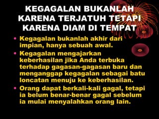 KEGAGALAN BUKANLAH
KARENA TERJATUH TETAPI
KARENA DIAM DI TEMPAT
• Kegagalan bukanlah akhir dari
impian, hanya sebuah awal.
• Kegagalan mengajarkan
keberhasilan jika Anda terbuka
terhadap gagasan-gagasan baru dan
menganggap kegagalan sebagai batu
loncatan menuju ke keberhasilan.
• Orang dapat berkali-kali gagal, tetapi
ia belum benar-benar gagal sebelum
ia mulai menyalahkan orang lain.

 