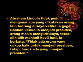 • Abraham Lincoln tidak peduli
mengenai apa yang dikatakan orang
lain tentang dirinya ketika ia gagal.
Bahkan ketika ia menjadi presiden,
orang masih mengkritiknya, tetapi
alih-alih menjadi kecil hati, ia
berkata, “Tidak ada orang yang
cukup baik untuk menjadi presiden,
tetapi harus ada yang menjadi
presiden.”

 