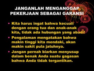 JANGANLAH MENGANGGAP
PEKERJAAN SEBAGAI GARANSI
• Kita harus ingat bahwa kecuali
dengan orang tua dan anak-anak
kita, tidak ada hubungan yang abadi!
• Pengalaman mengatakan bahwa
makin tinggi kita mendaki, akan
makin sakit pula jatuhnya.
• Jangan pernah biarkan menyusup
dalam benak Anda suatu gagasan
bahwa Anda tidak tergantikan.

 