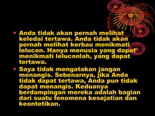 • Anda tidak akan pernah melihat
keledai tertawa. Anda tidak akan
pernah melihat kerbau menikmati
lelucon. Hanya menusia yang dapat
menikmati leluconlah, yang dapat
tertawa.
• Saya tidak mengatakan jangan
menangis. Sebenarnya, jika Anda
tidak dapat tertawa, Anda pun tidak
dapat menangis. Keduanya
berdampingan mereka adalah bagian
dari suatu fenomena kesejatian dan
keontetikan.

 