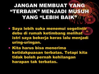 JANGAN MEMBUAT YANG
“TERBAIK” MENJADI MUSUH
YANG “LEBIH BAIK”
• Saya lebih suka menemui segelintir
debu di rumah ketimbang melihat
istri saya bekerja keras lalu menjadi
uring-uringan.
• Kita harus bisa menerima
ketidakpuasan terbatas. Tetapi kita
tidak boleh pernah kehilangan
harapan tak terbatas.

 