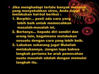 • Jika menghadapi terlalu banyak masalah
yang menyebabkan stres, Anda dapat
melakukan hal-hal berikut :
1. Berpikir… pasti ada cara yang
lebih baik untuk memecahkan
masalah-masalah ini.
2. Bertanya… kepada diri sendiri dan
orang lain, bagaimana melakukan
sesuatu dengan cara yang lebih baik.
3. Lakukan sekarang juga! Mulailah
melakukannya. Jangan lupa bahwa
langkah pertama ke arah pemecahan
suatu masalah adalah dengan memulai
langkah itu.

 