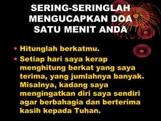 SERING-SERINGLAH
MENGUCAPKAN DOA
SATU MENIT ANDA
• Hitunglah berkatmu.
• Setiap hari saya kerap
menghitung berkat yang saya
terima, yang jumlahnya banyak.
Misalnya, kadang saya
mengingatkan diri saya sendiri
agar berbahagia dan berterima
kasih kepada Tuhan.

 