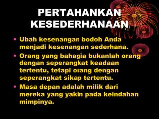 PERTAHANKAN
KESEDERHANAAN
• Ubah kesenangan bodoh Anda
menjadi kesenangan sederhana.
• Orang yang bahagia bukanlah orang
dengan seperangkat keadaan
tertentu, tetapi orang dengan
seperangkat sikap tertentu.
• Masa depan adalah milik dari
mereka yang yakin pada keindahan
mimpinya.

 