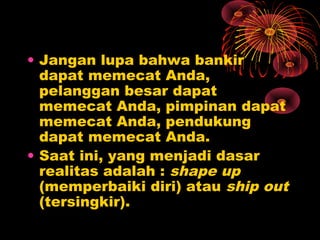 • Jangan lupa bahwa bankir
dapat memecat Anda,
pelanggan besar dapat
memecat Anda, pimpinan dapat
memecat Anda, pendukung
dapat memecat Anda.
• Saat ini, yang menjadi dasar
realitas adalah : shape up
(memperbaiki diri) atau ship out
(tersingkir).

 