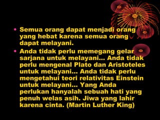 • Semua orang dapat menjadi orang
yang hebat karena semua orang
dapat melayani.
• Anda tidak perlu memegang gelar
sarjana untuk melayani… Anda tidak
perlu mengenal Plato dan Aristoteles
untuk melayani… Anda tidak perlu
mengetahui teori relativitas Einstein
untuk melayani... Yang Anda
perlukan hanyalah sebuah hati yang
penuh welas asih. Jiwa yang lahir
karena cinta. (Martin Luther King)

 