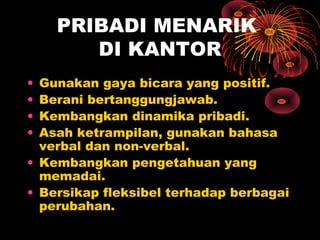 PRIBADI MENARIK
DI KANTOR
•
•
•
•

Gunakan gaya bicara yang positif.
Berani bertanggungjawab.
Kembangkan dinamika pribadi.
Asah ketrampilan, gunakan bahasa
verbal dan non-verbal.
• Kembangkan pengetahuan yang
memadai.
• Bersikap fleksibel terhadap berbagai
perubahan.

 