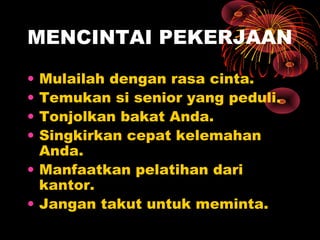 MENCINTAI PEKERJAAN
•
•
•
•

Mulailah dengan rasa cinta.
Temukan si senior yang peduli.
Tonjolkan bakat Anda.
Singkirkan cepat kelemahan
Anda.
• Manfaatkan pelatihan dari
kantor.
• Jangan takut untuk meminta.

 