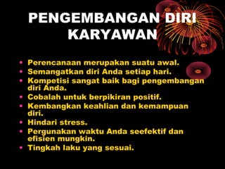 PENGEMBANGAN DIRI
KARYAWAN
• Perencanaan merupakan suatu awal.
• Semangatkan diri Anda setiap hari.
• Kompetisi sangat baik bagi pengembangan
diri Anda.
• Cobalah untuk berpikiran positif.
• Kembangkan keahlian dan kemampuan
diri.
• Hindari stress.
• Pergunakan waktu Anda seefektif dan
efisien mungkin.
• Tingkah laku yang sesuai.

 