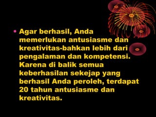 • Agar berhasil, Anda
memerlukan antusiasme dan
kreativitas-bahkan lebih dari
pengalaman dan kompetensi.
Karena di balik semua
keberhasilan sekejap yang
berhasil Anda peroleh, terdapat
20 tahun antusiasme dan
kreativitas.

 