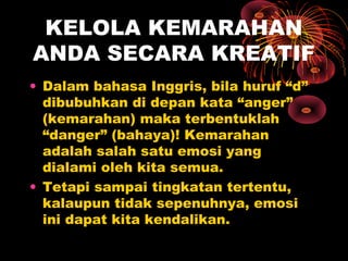 KELOLA KEMARAHAN
ANDA SECARA KREATIF
• Dalam bahasa Inggris, bila huruf “d”
dibubuhkan di depan kata “anger”
(kemarahan) maka terbentuklah
“danger” (bahaya)! Kemarahan
adalah salah satu emosi yang
dialami oleh kita semua.
• Tetapi sampai tingkatan tertentu,
kalaupun tidak sepenuhnya, emosi
ini dapat kita kendalikan.

 