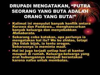 DRUPADI MENGATAKAN, “PUTRA
SEORANG YANG BUTA ADALAH
ORANG YANG BUTA!”
• Kalimat ini menyulut banyak konflik antara
Kurawa dan Pandawa… menghancurkan
banyak keluarga dan menyebabkan
Mahabarata.
• Sekarang coba katakan, apa perlunya ia
mengatakan hal itu? Wo bu zhidao, tetapi
jika tidak bijak, ia tentu arogan.
Seharusnya ia meminta maaf.
• Hal ini juga terjadi setiap hari di kantor
maupun di rumah. Keluarga-keluarga yang
erat hubungannya menjadi berantakan
karena nafsu untuk membalas.
 