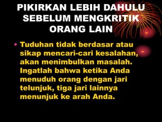 PIKIRKAN LEBIH DAHULU
SEBELUM MENGKRITIK
ORANG LAIN
• Tuduhan tidak berdasar atau
sikap mencari-cari kesalahan,
akan menimbulkan masalah.
Ingatlah bahwa ketika Anda
menuduh orang dengan jari
telunjuk, tiga jari lainnya
menunjuk ke arah Anda.
 