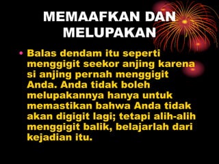 MEMAAFKAN DAN
MELUPAKAN
• Balas dendam itu seperti
menggigit seekor anjing karena
si anjing pernah menggigit
Anda. Anda tidak boleh
melupakannya hanya untuk
memastikan bahwa Anda tidak
akan digigit lagi; tetapi alih-alih
menggigit balik, belajarlah dari
kejadian itu.
 