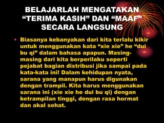 BELAJARLAH MENGATAKAN
“TERIMA KASIH” DAN “MAAF”
SECARA LANGSUNG
• Biasanya kebanyakan dari kita terlalu kikir
untuk menggunakan kata “xie xie” he “dui
bu qi” dalam bahasa apapun. Masing-
masing dari kita berperilaku seperti
pejabat bagian distribusi jika sampai pada
kata-kata ini! Dalam kehidupan nyata,
sarana yang manapun harus digunakan
dengan trampil. Kita harus menggunakan
sarana ini (xie xie he dui bu qi) dengan
ketrampilan tinggi, dengan rasa hormat
dan akal sehat.
 