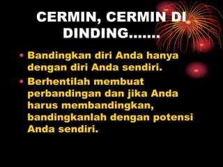 CERMIN, CERMIN DI
DINDING…….
• Bandingkan diri Anda hanya
dengan diri Anda sendiri.
• Berhentilah membuat
perbandingan dan jika Anda
harus membandingkan,
bandingkanlah dengan potensi
Anda sendiri.
 