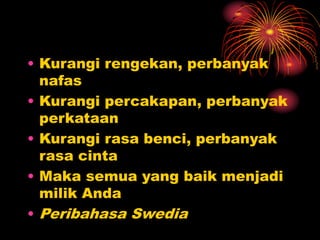 • Kurangi rengekan, perbanyak
nafas
• Kurangi percakapan, perbanyak
perkataan
• Kurangi rasa benci, perbanyak
rasa cinta
• Maka semua yang baik menjadi
milik Anda
• Peribahasa Swedia
 