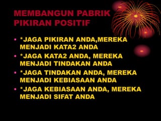 MEMBANGUN PABRIK
PIKIRAN POSITIF
• *JAGA PIKIRAN ANDA,MEREKA
MENJADI KATA2 ANDA
• *JAGA KATA2 ANDA, MEREKA
MENJADI TINDAKAN ANDA
• *JAGA TINDAKAN ANDA, MEREKA
MENJADI KEBIASAAN ANDA
• *JAGA KEBIASAAN ANDA, MEREKA
MENJADI SIFAT ANDA
 