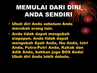 MEMULAI DARI DIRI
ANDA SENDIRI
• Ubah diri Anda sebelum Anda
merubah orang lain.
• Anda tidak dapat mengubah
siapapun. Anda tidak dapat
mengubah Ayah Anda, Ibu Anda, Istri
Anda, Putra-Putri Anda, Kakak dan
Adik Anda, bahkan juga BOS Anda!
Ubah diri Anda lebih dahulu.
 