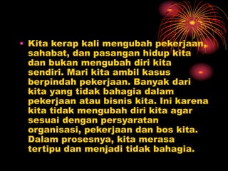 • Kita kerap kali mengubah pekerjaan,
sahabat, dan pasangan hidup kita
dan bukan mengubah diri kita
sendiri. Mari kita ambil kasus
berpindah pekerjaan. Banyak dari
kita yang tidak bahagia dalam
pekerjaan atau bisnis kita. Ini karena
kita tidak mengubah diri kita agar
sesuai dengan persyaratan
organisasi, pekerjaan dan bos kita.
Dalam prosesnya, kita merasa
tertipu dan menjadi tidak bahagia.
 