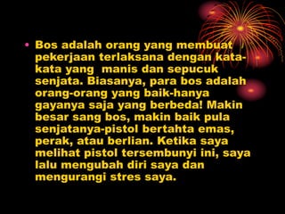 • Bos adalah orang yang membuat
pekerjaan terlaksana dengan kata-
kata yang manis dan sepucuk
senjata. Biasanya, para bos adalah
orang-orang yang baik-hanya
gayanya saja yang berbeda! Makin
besar sang bos, makin baik pula
senjatanya-pistol bertahta emas,
perak, atau berlian. Ketika saya
melihat pistol tersembunyi ini, saya
lalu mengubah diri saya dan
mengurangi stres saya.
 