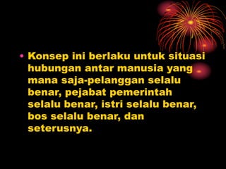 • Konsep ini berlaku untuk situasi
hubungan antar manusia yang
mana saja-pelanggan selalu
benar, pejabat pemerintah
selalu benar, istri selalu benar,
bos selalu benar, dan
seterusnya.
 
