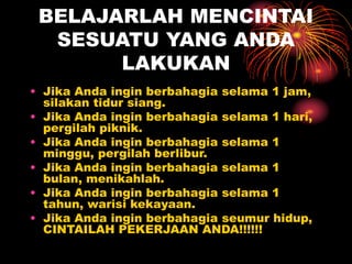 BELAJARLAH MENCINTAI
SESUATU YANG ANDA
LAKUKAN
• Jika Anda ingin berbahagia selama 1 jam,
silakan tidur siang.
• Jika Anda ingin berbahagia selama 1 hari,
pergilah piknik.
• Jika Anda ingin berbahagia selama 1
minggu, pergilah berlibur.
• Jika Anda ingin berbahagia selama 1
bulan, menikahlah.
• Jika Anda ingin berbahagia selama 1
tahun, warisi kekayaan.
• Jika Anda ingin berbahagia seumur hidup,
CINTAILAH PEKERJAAN ANDA!!!!!!
 