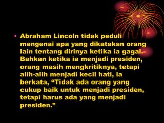 • Abraham Lincoln tidak peduli
mengenai apa yang dikatakan orang
lain tentang dirinya ketika ia gagal.
Bahkan ketika ia menjadi presiden,
orang masih mengkritiknya, tetapi
alih-alih menjadi kecil hati, ia
berkata, “Tidak ada orang yang
cukup baik untuk menjadi presiden,
tetapi harus ada yang menjadi
presiden.”
 