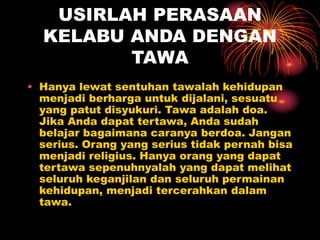 USIRLAH PERASAAN
KELABU ANDA DENGAN
TAWA
• Hanya lewat sentuhan tawalah kehidupan
menjadi berharga untuk dijalani, sesuatu
yang patut disyukuri. Tawa adalah doa.
Jika Anda dapat tertawa, Anda sudah
belajar bagaimana caranya berdoa. Jangan
serius. Orang yang serius tidak pernah bisa
menjadi religius. Hanya orang yang dapat
tertawa sepenuhnyalah yang dapat melihat
seluruh keganjilan dan seluruh permainan
kehidupan, menjadi tercerahkan dalam
tawa.
 