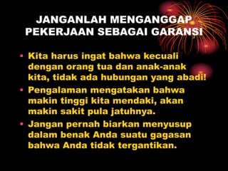 JANGANLAH MENGANGGAP
PEKERJAAN SEBAGAI GARANSI
• Kita harus ingat bahwa kecuali
dengan orang tua dan anak-anak
kita, tidak ada hubungan yang abadi!
• Pengalaman mengatakan bahwa
makin tinggi kita mendaki, akan
makin sakit pula jatuhnya.
• Jangan pernah biarkan menyusup
dalam benak Anda suatu gagasan
bahwa Anda tidak tergantikan.
 