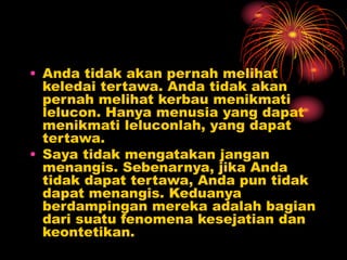 • Anda tidak akan pernah melihat
keledai tertawa. Anda tidak akan
pernah melihat kerbau menikmati
lelucon. Hanya menusia yang dapat
menikmati leluconlah, yang dapat
tertawa.
• Saya tidak mengatakan jangan
menangis. Sebenarnya, jika Anda
tidak dapat tertawa, Anda pun tidak
dapat menangis. Keduanya
berdampingan mereka adalah bagian
dari suatu fenomena kesejatian dan
keontetikan.
 