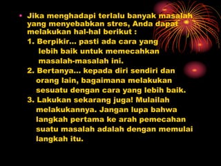 • Jika menghadapi terlalu banyak masalah
yang menyebabkan stres, Anda dapat
melakukan hal-hal berikut :
1. Berpikir… pasti ada cara yang
lebih baik untuk memecahkan
masalah-masalah ini.
2. Bertanya… kepada diri sendiri dan
orang lain, bagaimana melakukan
sesuatu dengan cara yang lebih baik.
3. Lakukan sekarang juga! Mulailah
melakukannya. Jangan lupa bahwa
langkah pertama ke arah pemecahan
suatu masalah adalah dengan memulai
langkah itu.
 