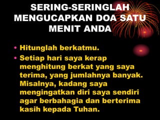 SERING-SERINGLAH
MENGUCAPKAN DOA SATU
MENIT ANDA
• Hitunglah berkatmu.
• Setiap hari saya kerap
menghitung berkat yang saya
terima, yang jumlahnya banyak.
Misalnya, kadang saya
mengingatkan diri saya sendiri
agar berbahagia dan berterima
kasih kepada Tuhan.
 