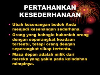 PERTAHANKAN
KESEDERHANAAN
• Ubah kesenangan bodoh Anda
menjadi kesenangan sederhana.
• Orang yang bahagia bukanlah orang
dengan seperangkat keadaan
tertentu, tetapi orang dengan
seperangkat sikap tertentu.
• Masa depan adalah milik dari
mereka yang yakin pada keindahan
mimpinya.
 