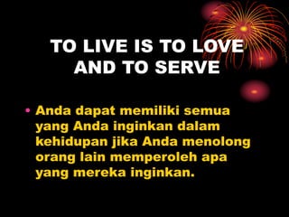 TO LIVE IS TO LOVE
AND TO SERVE
• Anda dapat memiliki semua
yang Anda inginkan dalam
kehidupan jika Anda menolong
orang lain memperoleh apa
yang mereka inginkan.
 