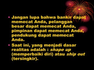 • Jangan lupa bahwa bankir dapat
memecat Anda, pelanggan
besar dapat memecat Anda,
pimpinan dapat memecat Anda,
pendukung dapat memecat
Anda.
• Saat ini, yang menjadi dasar
realitas adalah : shape up
(memperbaiki diri) atau ship out
(tersingkir).
 