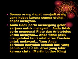 • Semua orang dapat menjadi orang
yang hebat karena semua orang
dapat melayani.
• Anda tidak perlu memegang gelar
sarjana untuk melayani… Anda tidak
perlu mengenal Plato dan Aristoteles
untuk melayani… Anda tidak perlu
mengetahui teori relativitas Einstein
untuk melayani... Yang Anda
perlukan hanyalah sebuah hati yang
penuh welas asih. Jiwa yang lahir
karena cinta. (Martin Luther King)
 