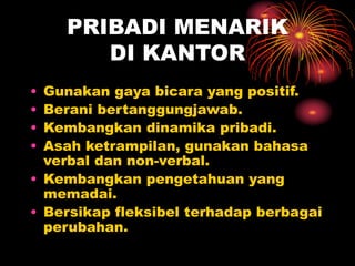 PRIBADI MENARIK
DI KANTOR
• Gunakan gaya bicara yang positif.
• Berani bertanggungjawab.
• Kembangkan dinamika pribadi.
• Asah ketrampilan, gunakan bahasa
verbal dan non-verbal.
• Kembangkan pengetahuan yang
memadai.
• Bersikap fleksibel terhadap berbagai
perubahan.
 