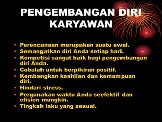 PENGEMBANGAN DIRI
KARYAWAN
• Perencanaan merupakan suatu awal.
• Semangatkan diri Anda setiap hari.
• Kompetisi sangat baik bagi pengembangan
diri Anda.
• Cobalah untuk berpikiran positif.
• Kembangkan keahlian dan kemampuan
diri.
• Hindari stress.
• Pergunakan waktu Anda seefektif dan
efisien mungkin.
• Tingkah laku yang sesuai.
 