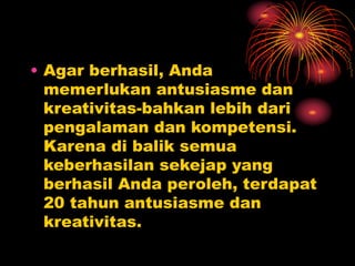 • Agar berhasil, Anda
memerlukan antusiasme dan
kreativitas-bahkan lebih dari
pengalaman dan kompetensi.
Karena di balik semua
keberhasilan sekejap yang
berhasil Anda peroleh, terdapat
20 tahun antusiasme dan
kreativitas.
 